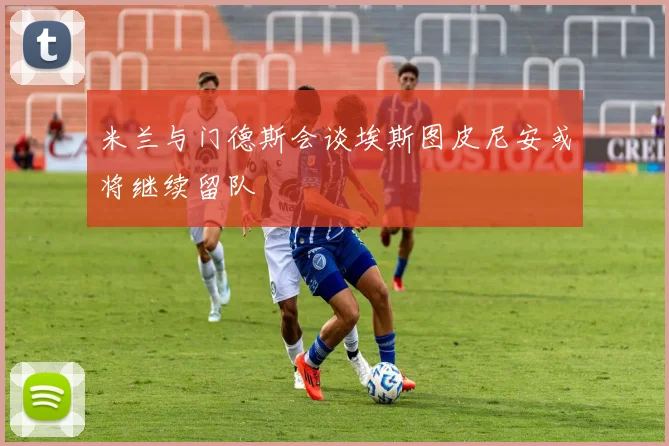 米兰与门德斯会谈埃斯图皮尼安或将继续留队