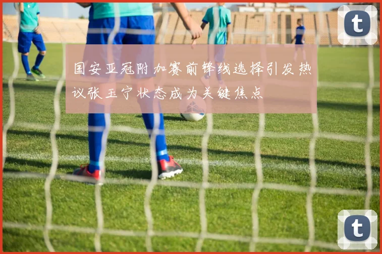 国安亚冠附加赛前锋线选择引发热议张玉宁状态成为关键焦点