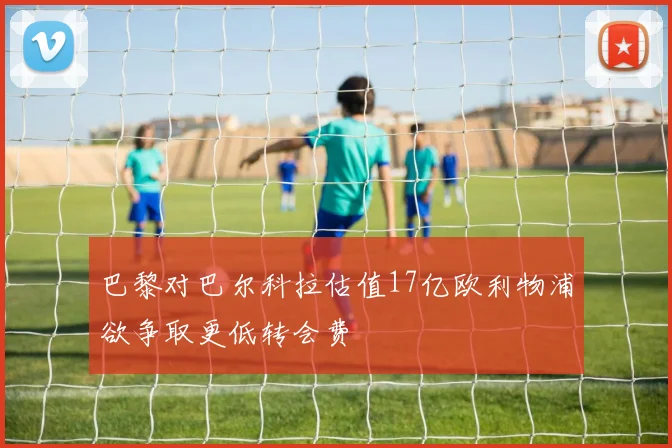 巴黎对巴尔科拉估值17亿欧利物浦欲争取更低转会费