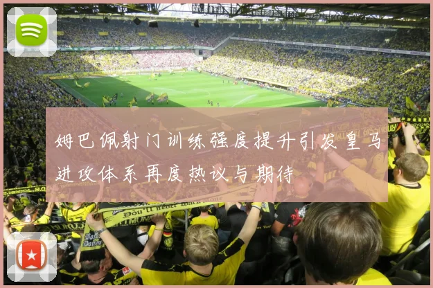 姆巴佩射门训练强度提升引发皇马进攻体系再度热议与期待