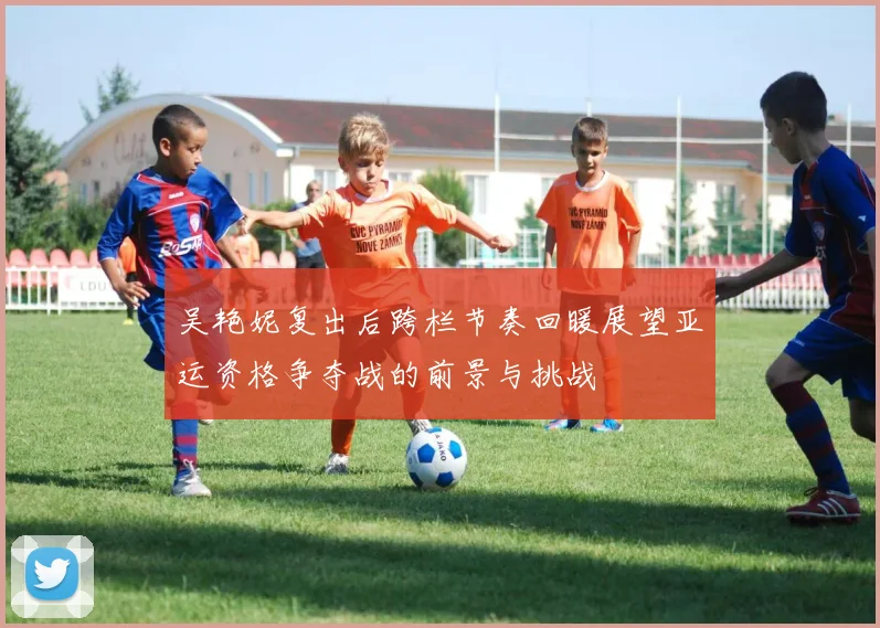 吴艳妮复出后跨栏节奏回暖展望亚运资格争夺战的前景与挑战