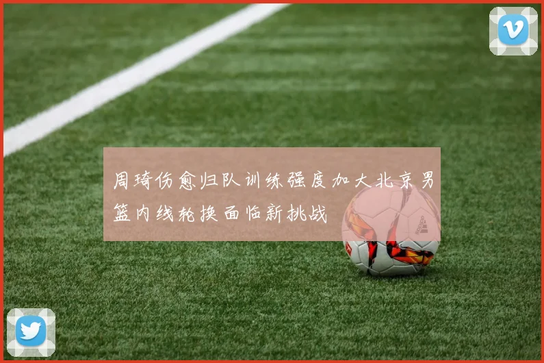 周琦伤愈归队训练强度加大北京男篮内线轮换面临新挑战