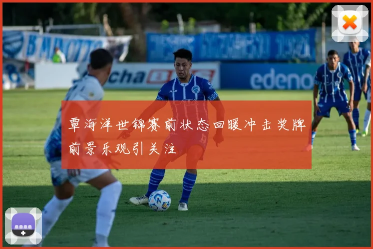 覃海洋世锦赛前状态回暖冲击奖牌前景乐观引关注