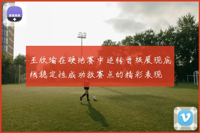 王欣瑜在硬地赛中逆转晋级展现底线稳定性成功救赛点的精彩表现