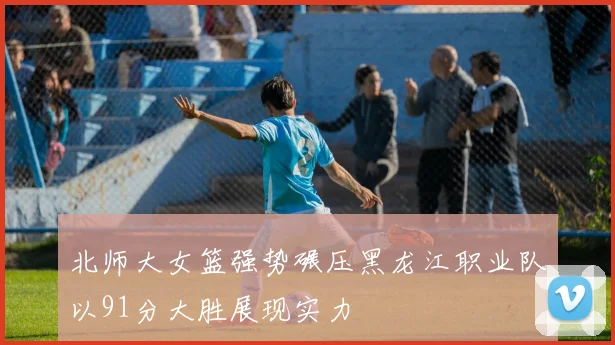 北师大女篮强势碾压黑龙江职业队以91分大胜展现实力