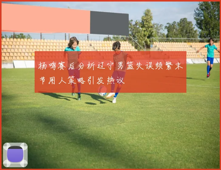 杨鸣赛后分析辽宁男篮失误频繁末节用人策略引发热议