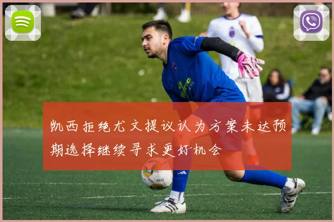 凯西拒绝尤文提议认为方案未达预期选择继续寻求更好机会