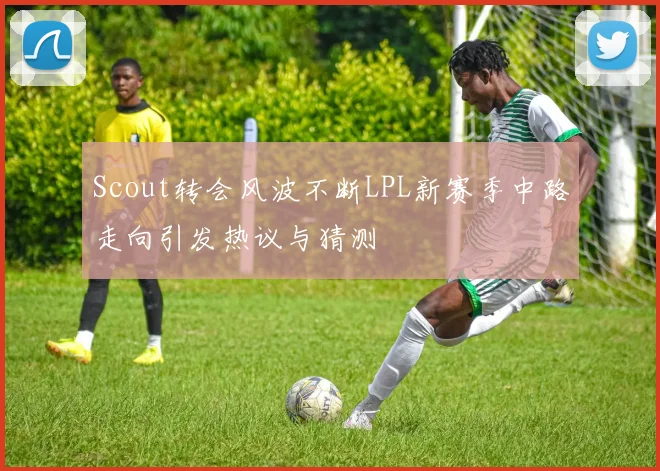 Scout转会风波不断LPL新赛季中路走向引发热议与猜测