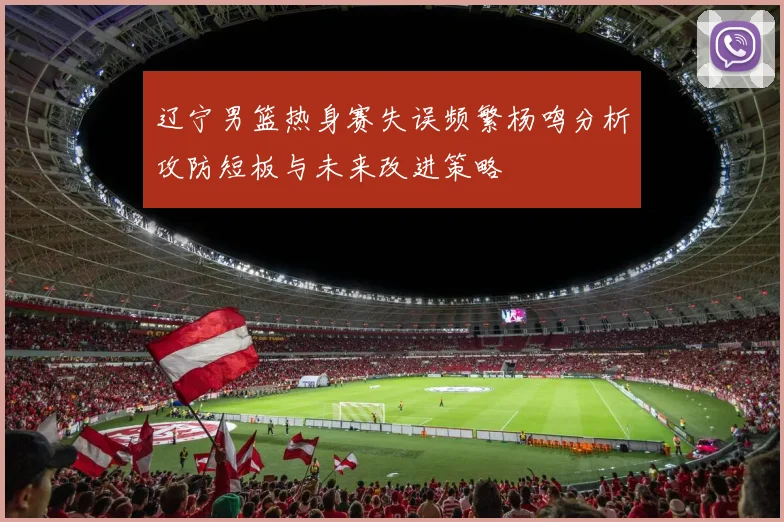 辽宁男篮热身赛失误频繁杨鸣分析攻防短板与未来改进策略