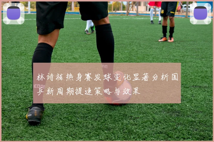 林诗栋热身赛发球变化显著分析国乒新周期提速策略与效果